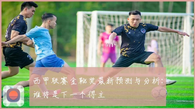 西甲联赛金靴奖最新预测与分析：谁将是下一个得主