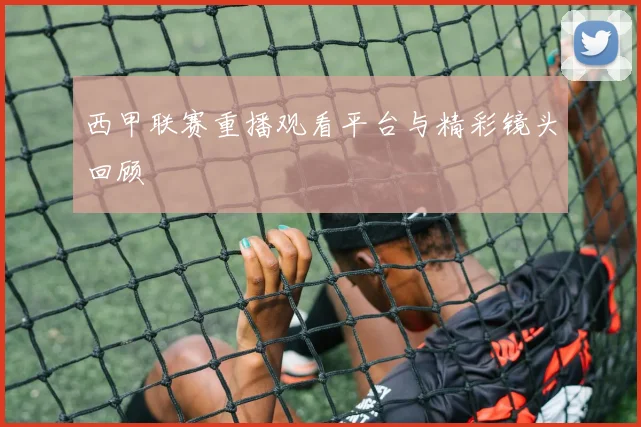 西甲联赛重播观看平台与精彩镜头回顾