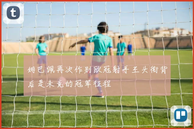 姆巴佩再次作别欧冠射手王头衔背后是未竟的冠军征程