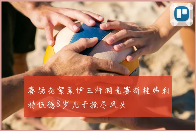 赛场花絮莱伊三杆洞竞赛折桂弗利特伍德8岁儿子抢尽风头