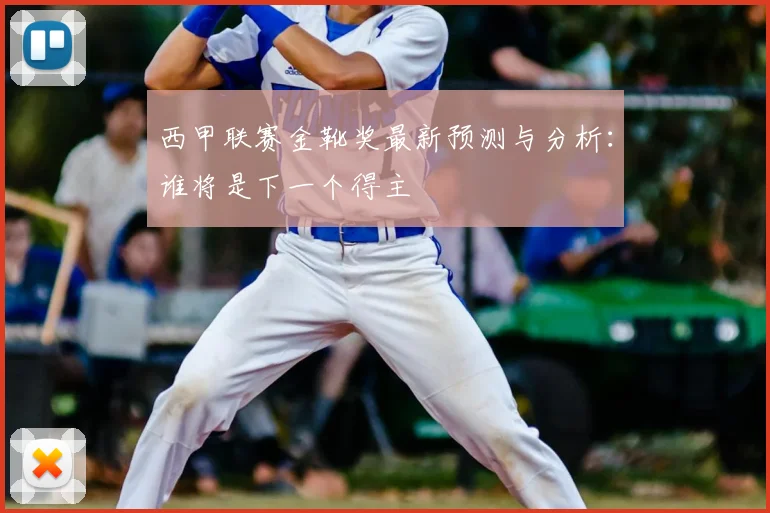 西甲联赛金靴奖最新预测与分析：谁将是下一个得主